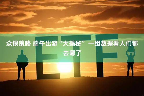众银策略 端午出游“大揭秘” 一组数据看人们都去哪了