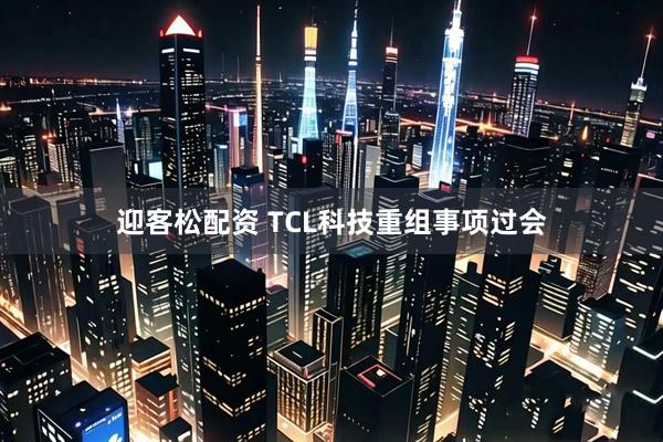 迎客松配资 TCL科技重组事项过会