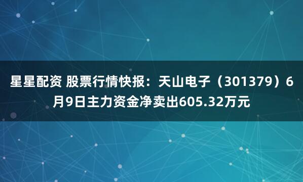 星星配资 股票行情快报：天山电子（301379）6月9日主力资金净卖出605.32万元