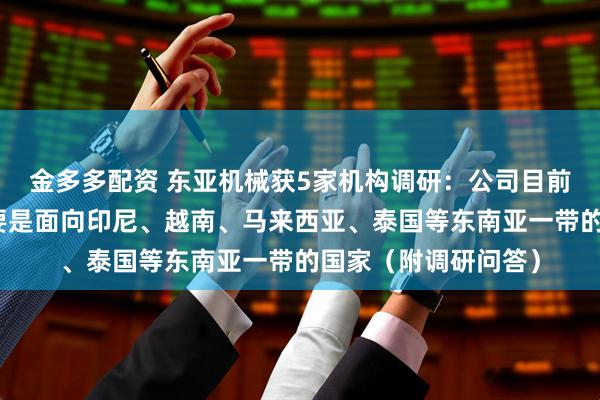 金多多配资 东亚机械获5家机构调研：公司目前出口海外的业务主要是面向印尼、越南、马来西亚、泰国等东南亚一带的国家（附调研问答）