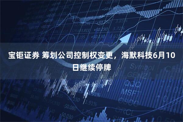 宝钜证券 筹划公司控制权变更，海默科技6月10日继续停牌
