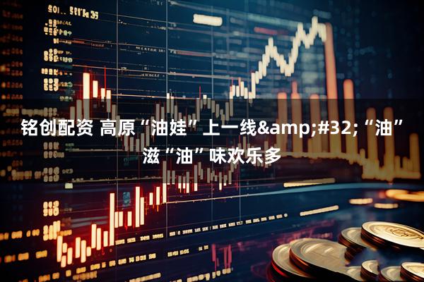 铭创配资 高原“油娃”上一线&#32;“油”滋“油”味欢乐多