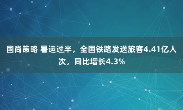 国尚策略 暑运过半，全国铁路发送旅客4.41亿人次，同比增长4.3%