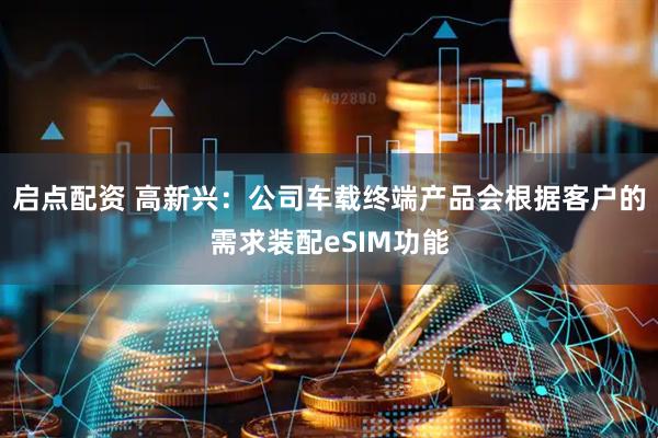启点配资 高新兴：公司车载终端产品会根据客户的需求装配eSIM功能