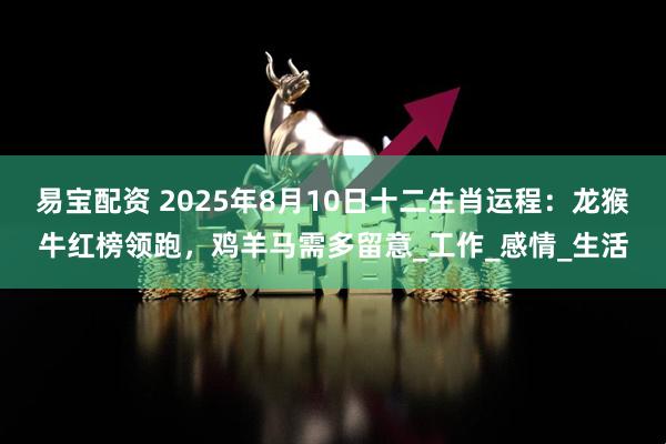 易宝配资 2025年8月10日十二生肖运程：龙猴牛红榜领跑，鸡羊马需多留意_工作_感情_生活