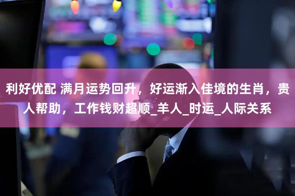 利好优配 满月运势回升，好运渐入佳境的生肖，贵人帮助，工作钱财超顺_羊人_时运_人际关系