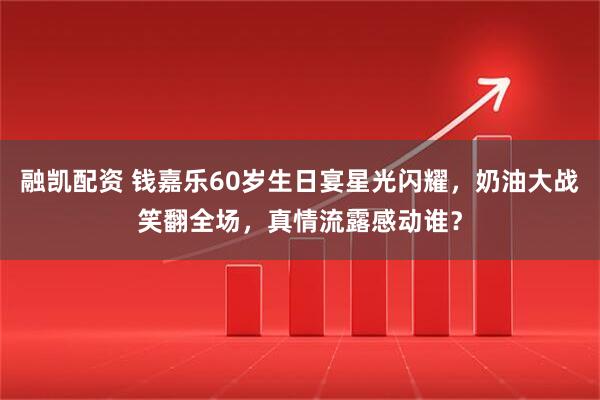 融凯配资 钱嘉乐60岁生日宴星光闪耀，奶油大战笑翻全场，真情流露感动谁？