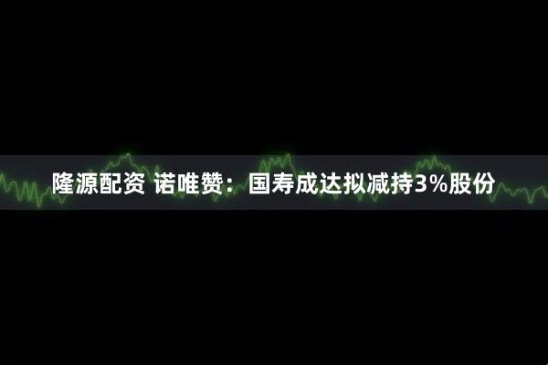 隆源配资 诺唯赞：国寿成达拟减持3%股份