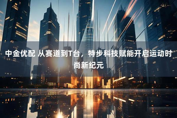 中金优配 从赛道到T台，特步科技赋能开启运动时尚新纪元