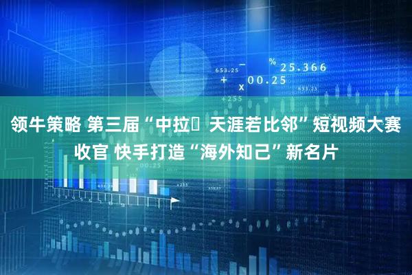 领牛策略 第三届“中拉・天涯若比邻”短视频大赛收官 快手打造“海外知己”新名片