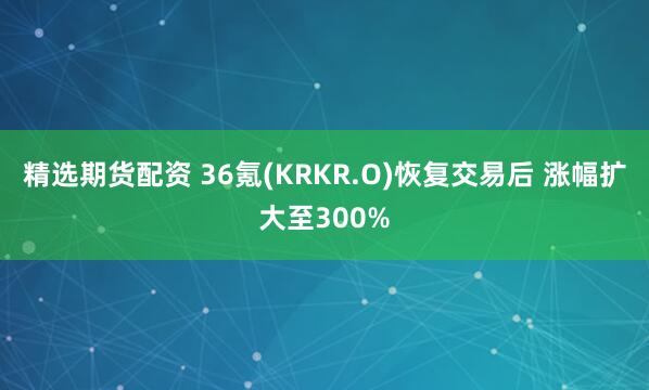 精选期货配资 36氪(KRKR.O)恢复交易后 涨幅扩大至300%