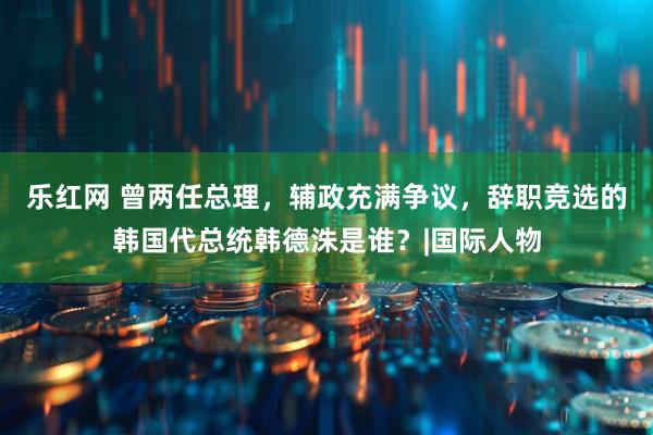 乐红网 曾两任总理，辅政充满争议，辞职竞选的韩国代总统韩德洙是谁？|国际人物