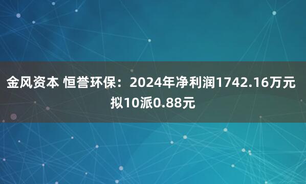 金风资本 恒誉环保：2024年净利润1742.16万元 拟10派0.88元