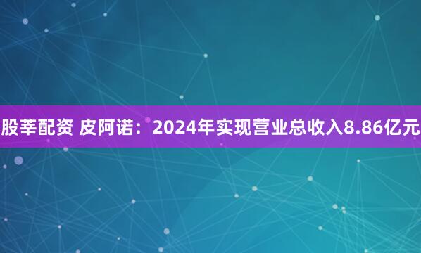 股莘配资 皮阿诺：2024年实现营业总收入8.86亿元
