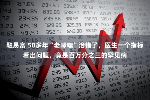 融易富 50多年“老哮喘”治错了，医生一个指标看出问题，竟是百万分之三的罕见病