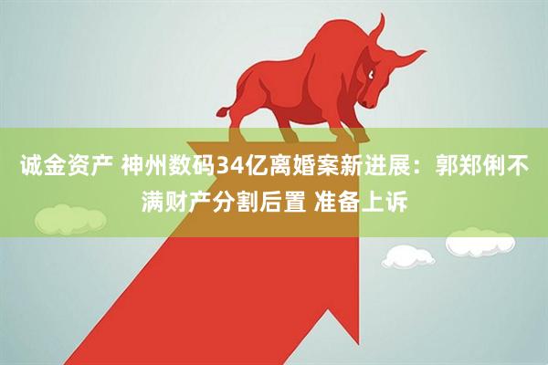 诚金资产 神州数码34亿离婚案新进展：郭郑俐不满财产分割后置 准备上诉