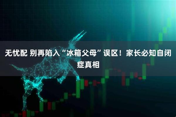 无忧配 别再陷入“冰箱父母”误区！家长必知自闭症真相