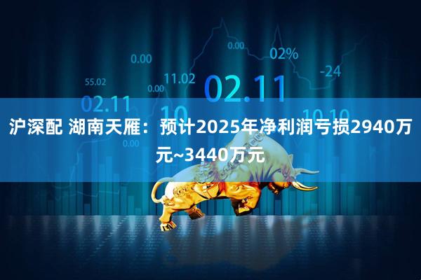 沪深配 湖南天雁：预计2025年净利润亏损2940万元~3440万元