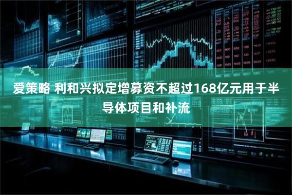 爱策略 利和兴拟定增募资不超过168亿元用于半导体项目和补流