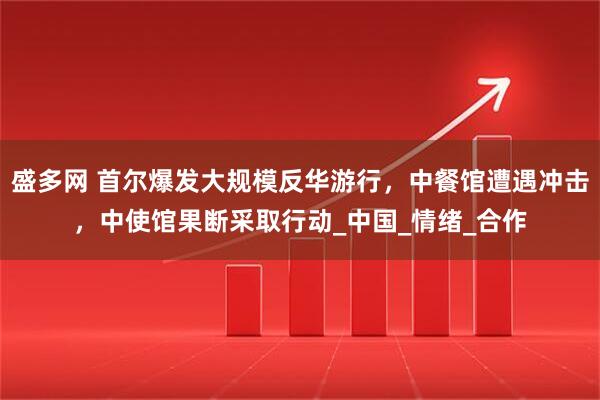 盛多网 首尔爆发大规模反华游行，中餐馆遭遇冲击，中使馆果断采取行动_中国_情绪_合作