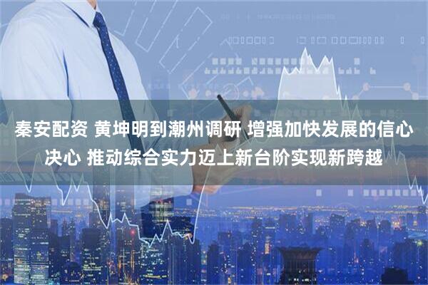 秦安配资 黄坤明到潮州调研 增强加快发展的信心决心 推动综合实力迈上新台阶实现新跨越